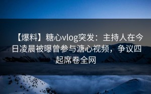 【爆料】糖心vlog突发：主持人在今日凌晨被曝曾参与溏心视频，争议四起席卷全网