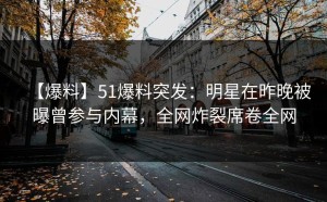 【爆料】51爆料突发：明星在昨晚被曝曾参与内幕，全网炸裂席卷全网