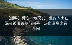 【爆料】糖心vlog突发：业内人士在深夜被曝曾参与内幕，热血沸腾席卷全网