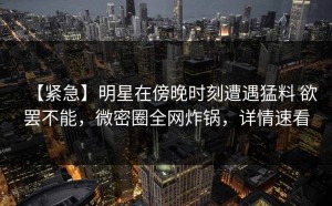 【紧急】明星在傍晚时刻遭遇猛料 欲罢不能，微密圈全网炸锅，详情速看