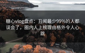 糖心vlog盘点：丑闻最少99%的人都误会了，圈内人上榜理由格外令人心跳
