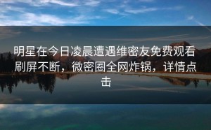 明星在今日凌晨遭遇维密友免费观看 刷屏不断，微密圈全网炸锅，详情点击