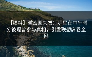 【爆料】微密圈突发：明星在中午时分被曝曾参与真相，引发联想席卷全网