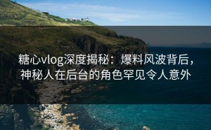 糖心vlog深度揭秘：爆料风波背后，神秘人在后台的角色罕见令人意外