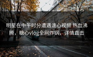 明星在中午时分遭遇溏心视频 热血沸腾，糖心vlog全网炸锅，详情直击