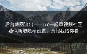 后台截图流出——17c一起草视频社区疑似新增隐私设置，真假我给你看