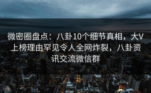 微密圈盘点：八卦10个细节真相，大V上榜理由罕见令人全网炸裂，八卦资讯交流微信群