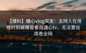 【爆料】糖心vlog突发：主持人在傍晚时刻被曝曾参与溏心tv，无法置信席卷全网