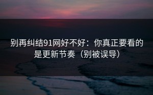 别再纠结91网好不好：你真正要看的是更新节奏（别被误导）