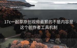 17c一起草原创视频最狠的不是内容是这个创作者工具机制