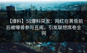 【爆料】51爆料突发：网红在黄昏前后被曝曾参与丑闻，引发联想席卷全网