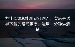 为什么你总能刷到91网？，背后是诱导下载的隐形步骤，我用一分钟讲清楚
