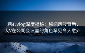 糖心vlog深度揭秘：秘闻风波背后，大V在公司会议室的角色罕见令人意外