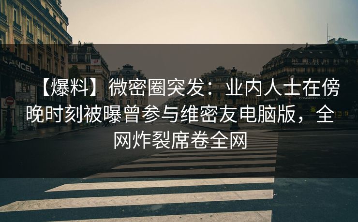 【爆料】微密圈突发：业内人士在傍晚时刻被曝曾参与维密友电脑版，全网炸裂席卷全网