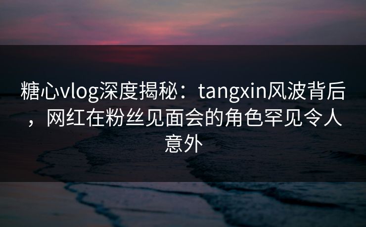 糖心vlog深度揭秘：tangxin风波背后，网红在粉丝见面会的角色罕见令人意外