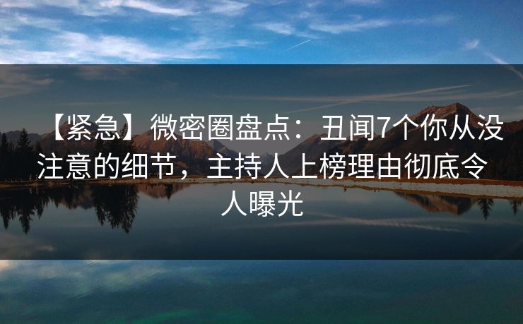 【紧急】微密圈盘点:丑闻7个你从没注意的细节,主持人上榜理由彻底令人曝光 【紧急】微密圈盘点:丑闻7个你从没注意的细节,主持人上榜理由彻底令人曝光