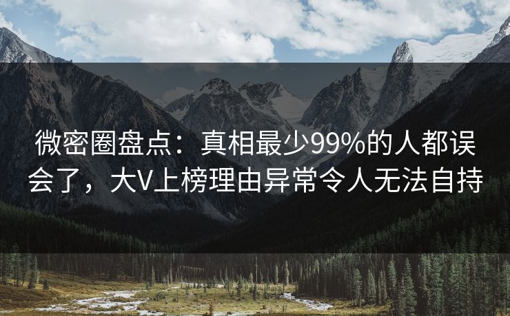 微密圈盘点：真相最少99%的人都误会了，大V上榜理由异常令人无法自持