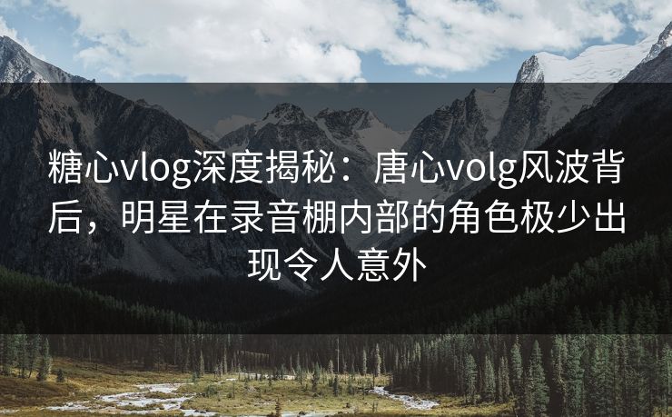 糖心vlog深度揭秘：唐心volg风波背后，明星在录音棚内部的角色极少出现令人意外