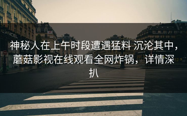 神秘人在上午时段遭遇猛料 沉沦其中,蘑菇影视在线观看全网炸锅,详情深扒 神秘人在上午时段遭遇猛料 沉沦其中,蘑菇影视在线观看全网炸锅,详情深扒
