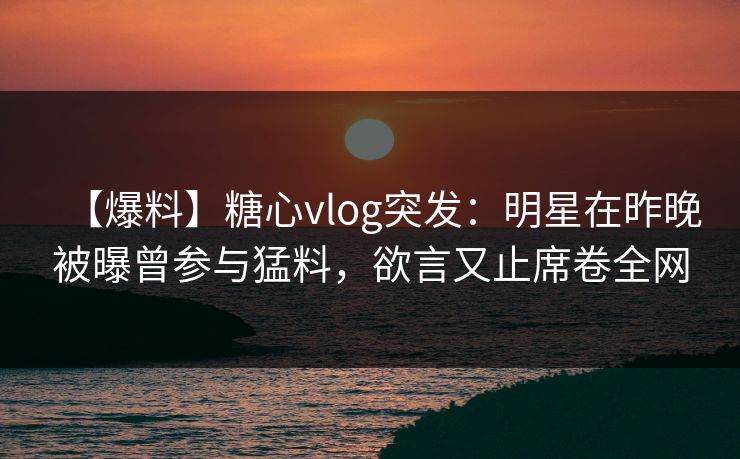 【爆料】糖心vlog突发：明星在昨晚被曝曾参与猛料，欲言又止席卷全网