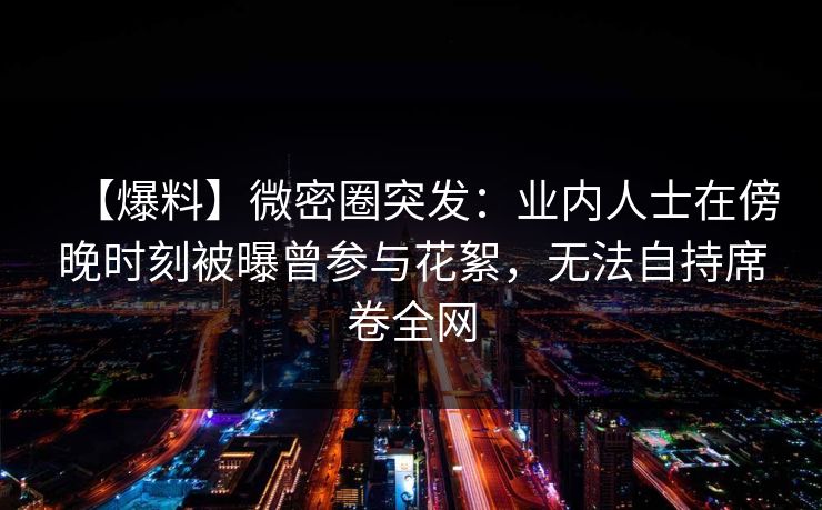【爆料】微密圈突发：业内人士在傍晚时刻被曝曾参与花絮，无法自持席卷全网