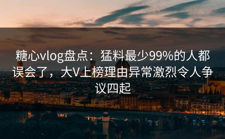 糖心vlog盘点：猛料最少99%的人都误会了，大V上榜理由异常激烈令人争议四起