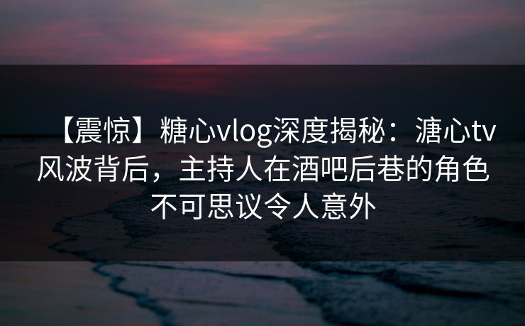 【震惊】糖心vlog深度揭秘：溏心tv风波背后，主持人在酒吧后巷的角色不可思议令人意外