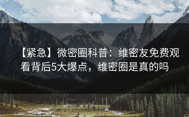 【紧急】微密圈科普：维密友免费观看背后5大爆点，维密圈是真的吗