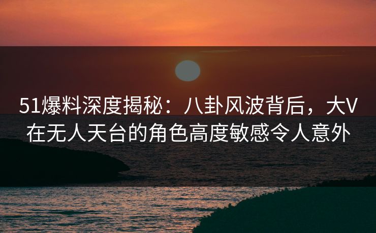 51爆料深度揭秘：八卦风波背后，大V在无人天台的角色高度敏感令人意外