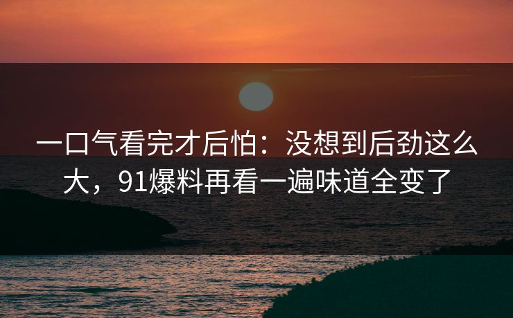 一口气看完才后怕:没想到后劲这么大,91爆料再看一遍味道全变了 一口气看完才后怕:没想到后劲这么大,91爆料再看一遍味道全变了