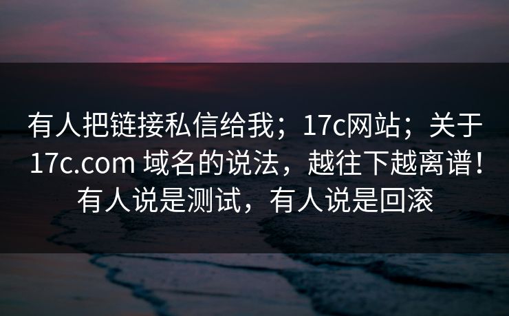 有人把链接私信给我;17c网站;关于17c.com 域名的说法,越往下越离谱!有人说是测试,有人说是回滚 有人把链接私信给我;17c网站;关于17c.com 域名的说法,越往下越离谱!有人说是测试,有人说是回滚