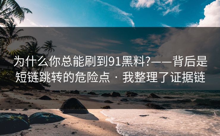 为什么你总能刷到91黑料?——背后是短链跳转的危险点 · 我整理了证据链