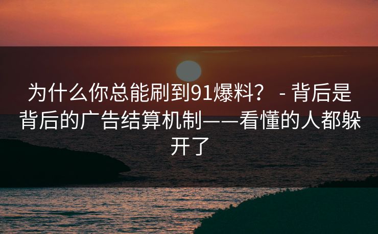 为什么你总能刷到91爆料? - 背后是背后的广告结算机制——看懂的人都躲开了 为什么你总能刷到91爆料? - 背后是背后的广告结算机制——看懂的人都躲开了