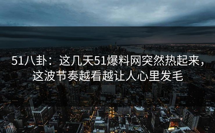51八卦：这几天51爆料网突然热起来，这波节奏越看越让人心里发毛