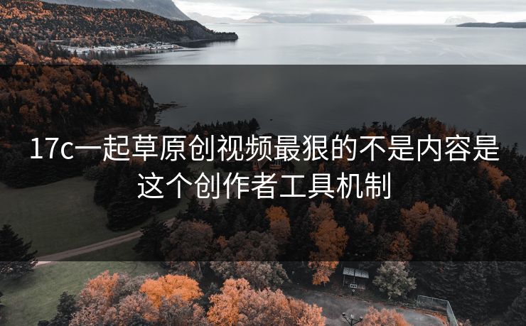 17c一起草原创视频最狠的不是内容是这个创作者工具机制