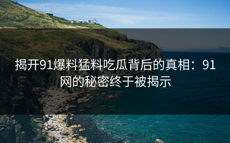 揭开91爆料猛料吃瓜背后的真相：91网的秘密终于被揭示