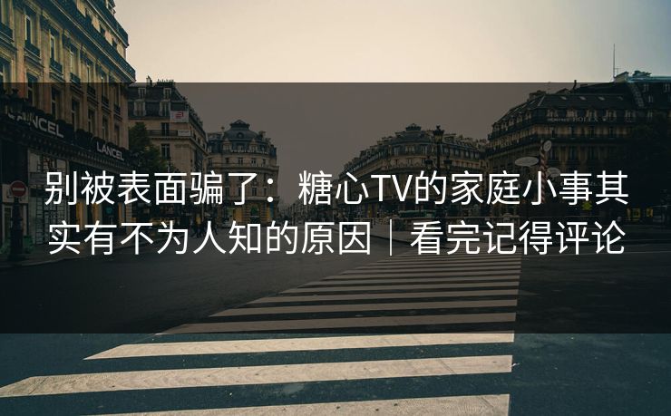 别被表面骗了：糖心TV的家庭小事其实有不为人知的原因｜看完记得评论