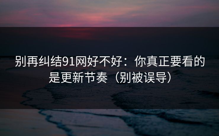 别再纠结91网好不好:你真正要看的是更新节奏(别被误导) 别再纠结91网好不好:你真正要看的是更新节奏(别被误导)