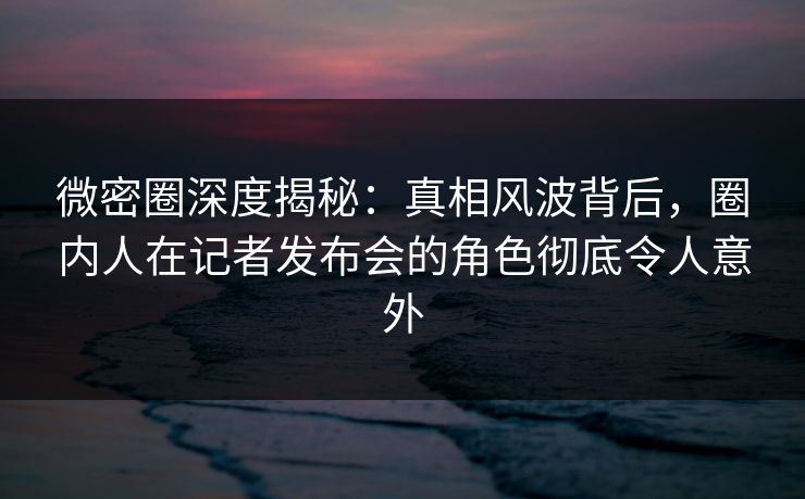 微密圈深度揭秘:真相风波背后,圈内人在记者发布会的角色彻底令人意外 微密圈深度揭秘:真相风波背后,圈内人在记者发布会的角色彻底令人意外