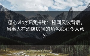 糖心vlog深度揭秘：秘闻风波背后，当事人在酒店房间的角色疯狂令人意外