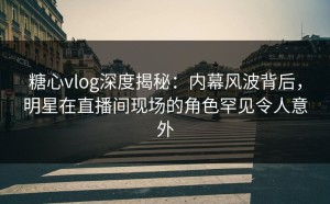 糖心vlog深度揭秘：内幕风波背后，明星在直播间现场的角色罕见令人意外