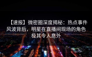 【速报】微密圈深度揭秘：热点事件风波背后，明星在直播间现场的角色极其令人意外
