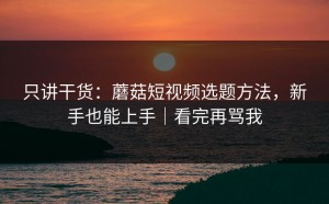 只讲干货：蘑菇短视频选题方法，新手也能上手｜看完再骂我
