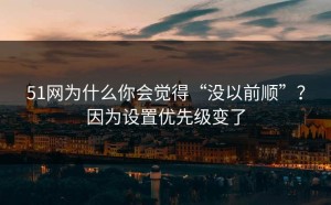 51网为什么你会觉得“没以前顺”？因为设置优先级变了