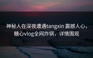 神秘人在深夜遭遇tangxin 震撼人心，糖心vlog全网炸锅，详情围观