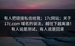 有人把链接私信给我；17c网站；关于17c.com 域名的说法，越往下越离谱！有人说是测试，有人说是回滚