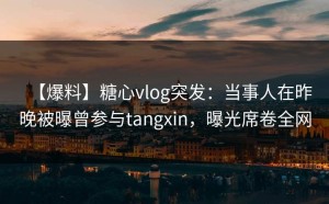 【爆料】糖心vlog突发：当事人在昨晚被曝曾参与tangxin，曝光席卷全网