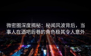 微密圈深度揭秘：秘闻风波背后，当事人在酒吧后巷的角色极其令人意外