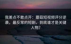 我差点不敢点开：蘑菇短视频评分逆袭，最反常的短剧，到底谁才是关键人物？