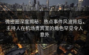 微密圈深度揭秘：热点事件风波背后，主持人在机场贵宾室的角色罕见令人意外